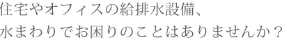 住宅やオフィスの給排水設備、水まわりでお困りのことはありませんか？